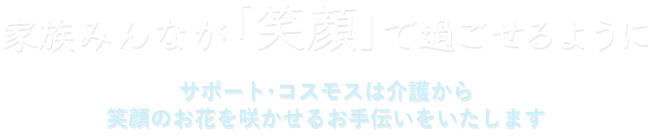 家族みんなが「笑顔」で過ごせるように　サポート・コスモスは介護から笑顔のお花を咲かせるお手伝いをいたします